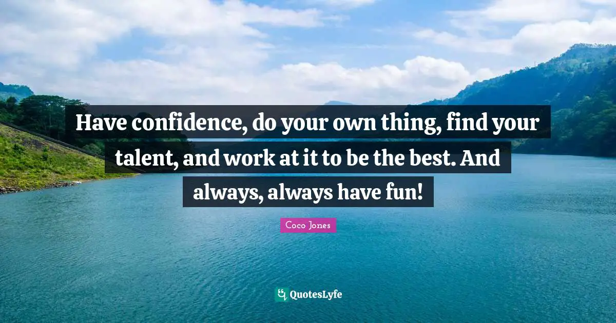 Have confidence, do your own thing, find your talent, and work at it to be the best. And always, always have fun!