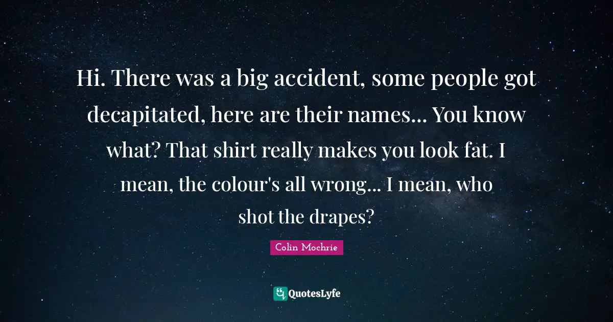 Hi. There was a big accident, some people got decapitated, here are their names... You know what? That shirt really makes you look fat. I mean, the colour's all wrong... I mean, who shot the drapes?