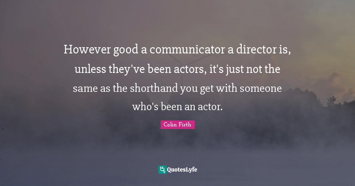 However good a communicator a director is, unless they've been actors, it's just not the same as the shorthand you get with someone who's been an actor.