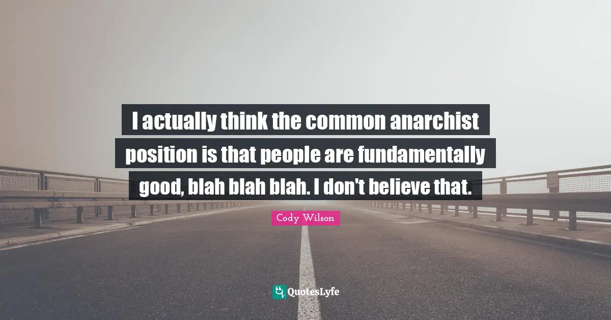 I actually think the common anarchist position is that people are fundamentally good, blah blah blah. I don't believe that.