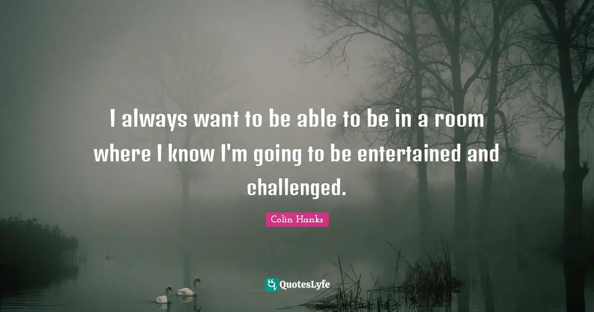 I always want to be able to be in a room where I know I'm going to be entertained and challenged.