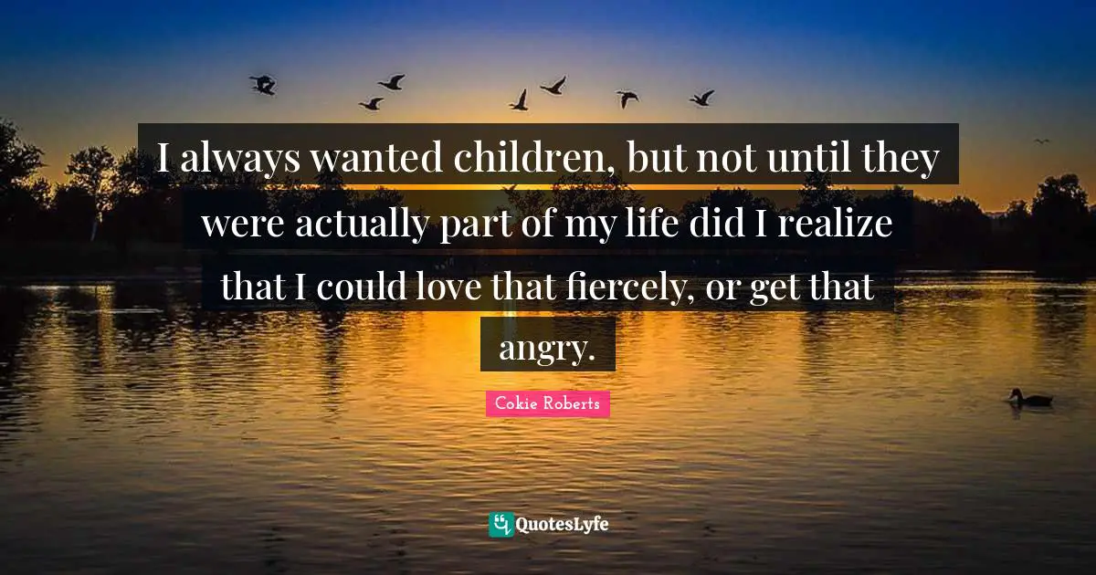 Cokie Roberts Quotes: "I always wanted children, but not until they were actually part of my life did I realize that I could love that fiercely, or get that angry."