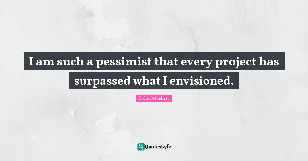 I am such a pessimist that every project has surpassed what I envisioned.