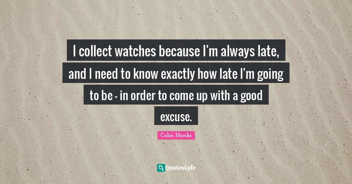 I collect watches because I'm always late, and I need to know exactly how late I'm going to be - in order to come up with a good excuse.