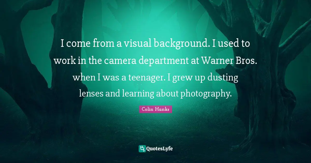 I come from a visual background. I used to work in the camera department at Warner Bros. when I was a teenager. I grew up dusting lenses and learning about photography.