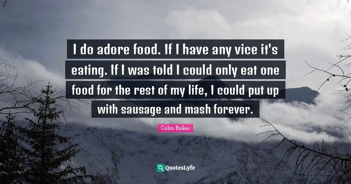 I do adore food. If I have any vice it's eating. If I was told I could only eat one food for the rest of my life, I could put up with sausage and mash forever.