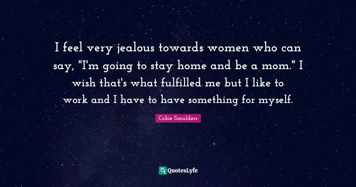 I feel very jealous towards women who can say, "I'm going to stay home and be a mom." I wish that's what fulfilled me but I like to work and I have to have something for myself.