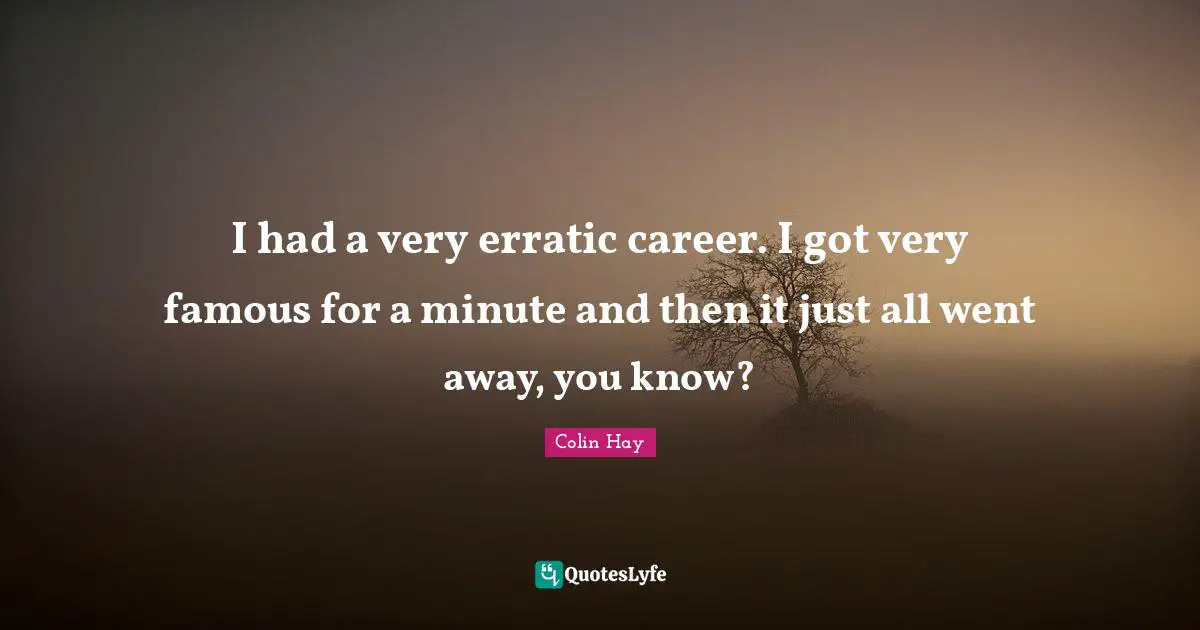 I had a very erratic career. I got very famous for a minute and then it just all went away, you know?
