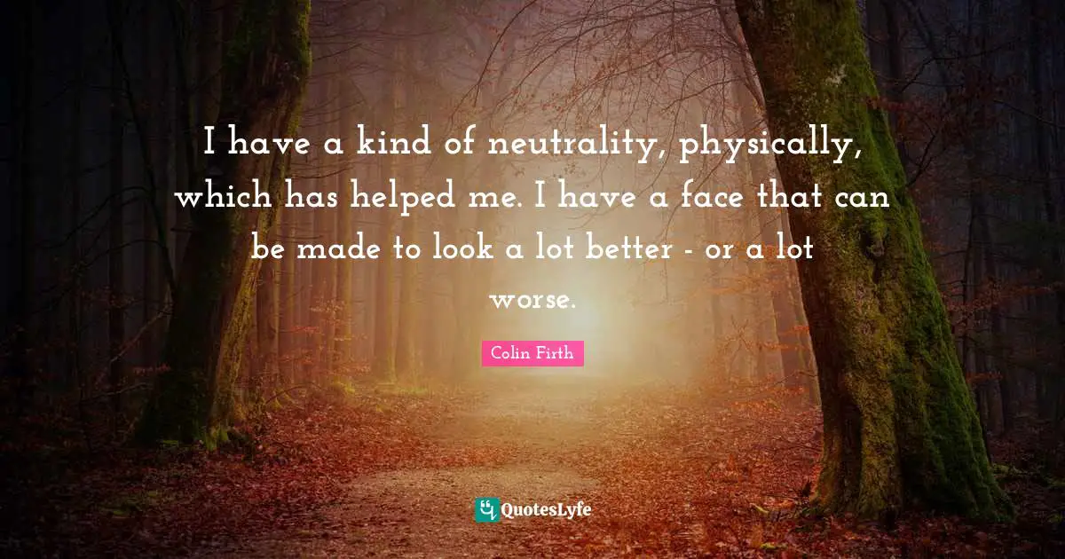 I have a kind of neutrality, physically, which has helped me. I have a face that can be made to look a lot better - or a lot worse.