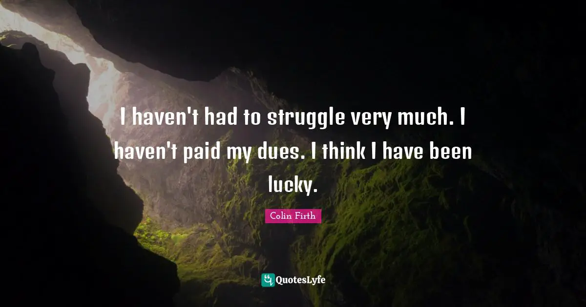 I haven't had to struggle very much. I haven't paid my dues. I think I have been lucky.
