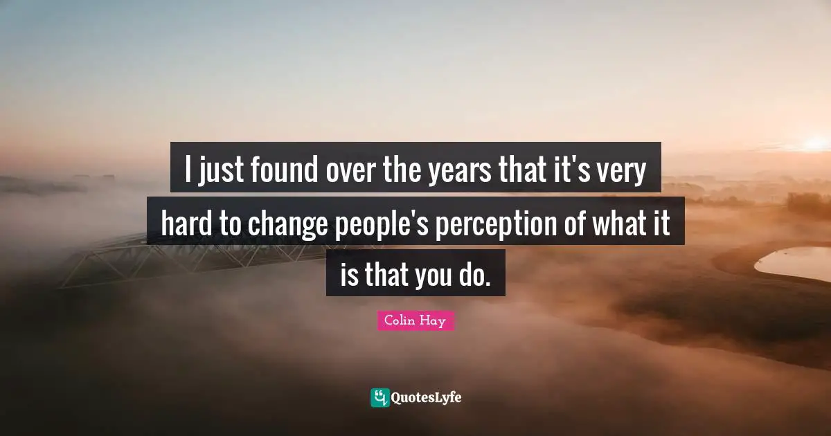 I just found over the years that it's very hard to change people's perception of what it is that you do.