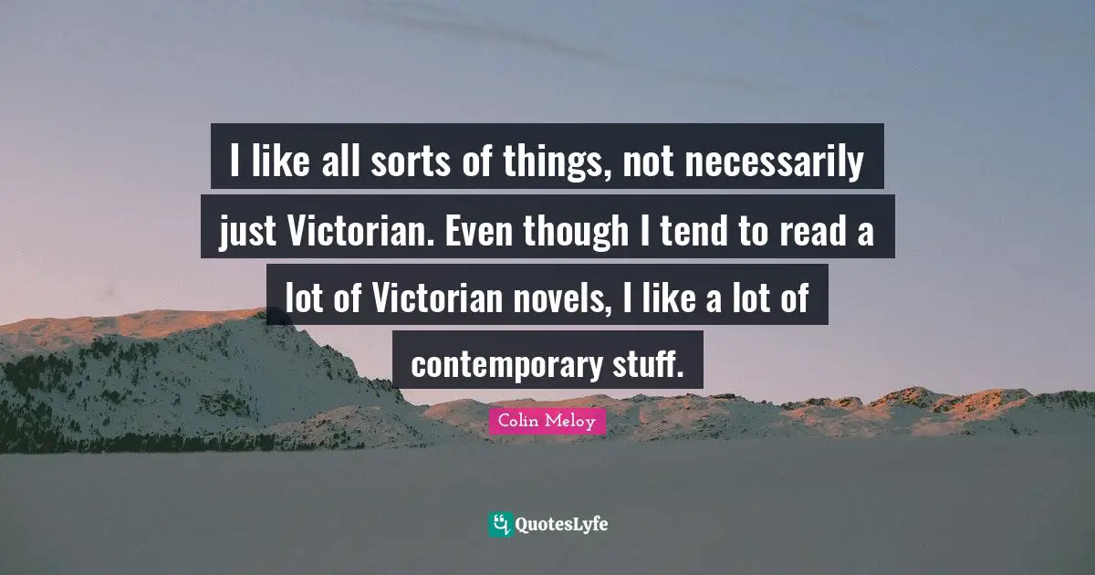 I like all sorts of things, not necessarily just Victorian. Even though I tend to read a lot of Victorian novels, I like a lot of contemporary stuff.