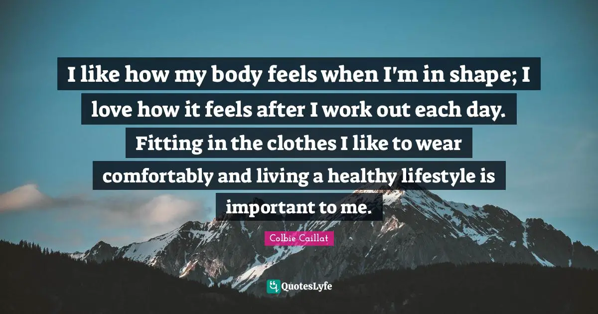 I like how my body feels when I'm in shape; I love how it feels after I work out each day. Fitting in the clothes I like to wear comfortably and living a healthy lifestyle is important to me.