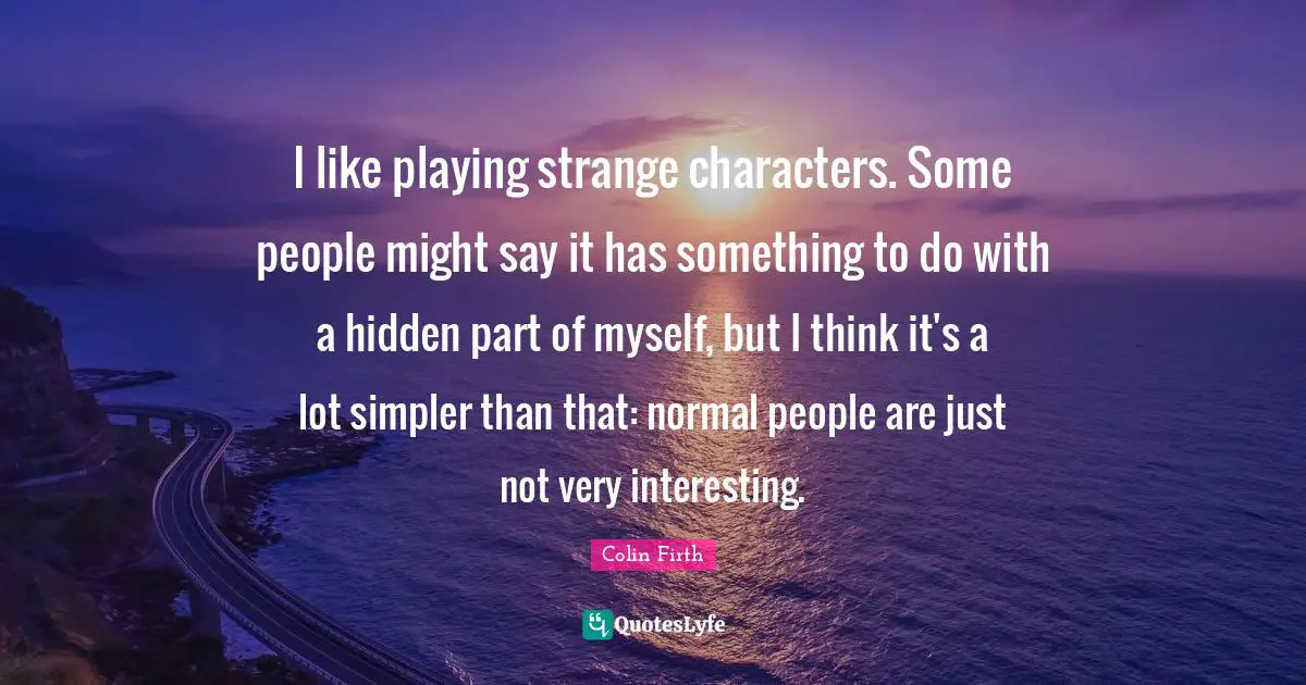 I like playing strange characters. Some people might say it has something to do with a hidden part of myself, but I think it's a lot simpler than that: normal people are just not very interesting.