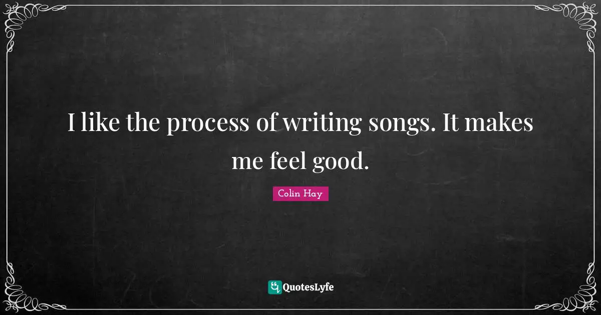 I like the process of writing songs. It makes me feel good.