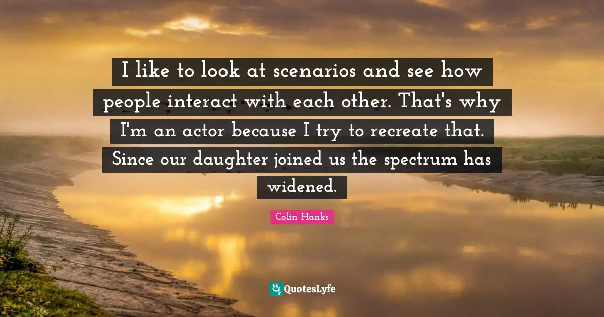 I like to look at scenarios and see how people interact with each other. That's why I'm an actor because I try to recreate that. Since our daughter joined us the spectrum has widened.