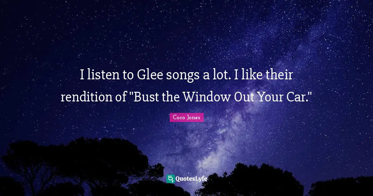 Glee Quotes: "I listen to Glee songs a lot. I like their rendition of "Bust the Window Out Your Car.""
