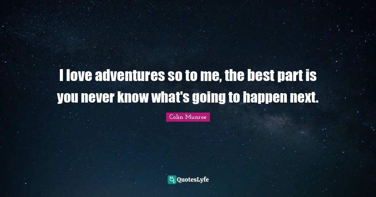 I love adventures so to me, the best part is you never know what's going to happen next.