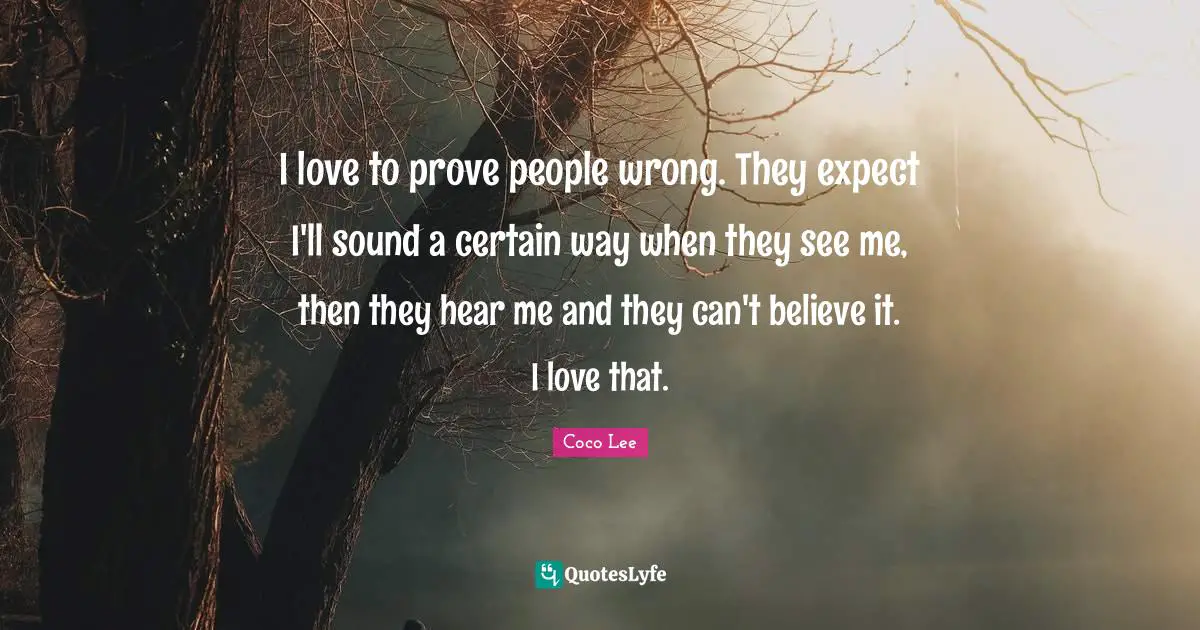 I love to prove people wrong. They expect I'll sound a certain way when they see me, then they hear me and they can't believe it. I love that.