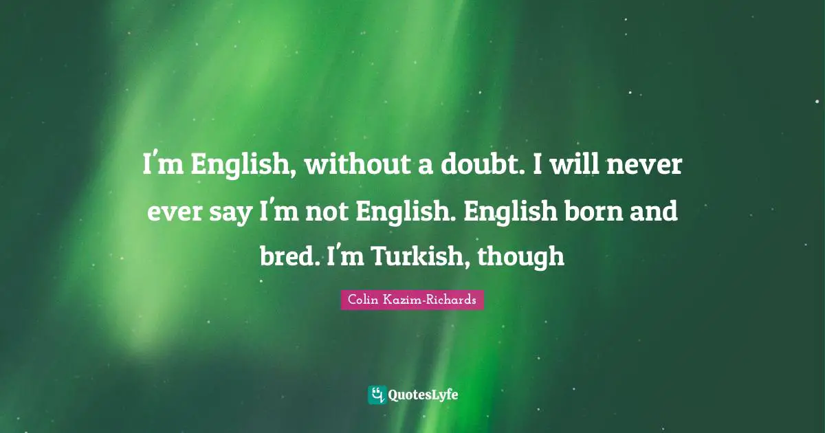 I'm English, without a doubt. I will never ever say I'm not English. English born and bred. I'm Turkish, though