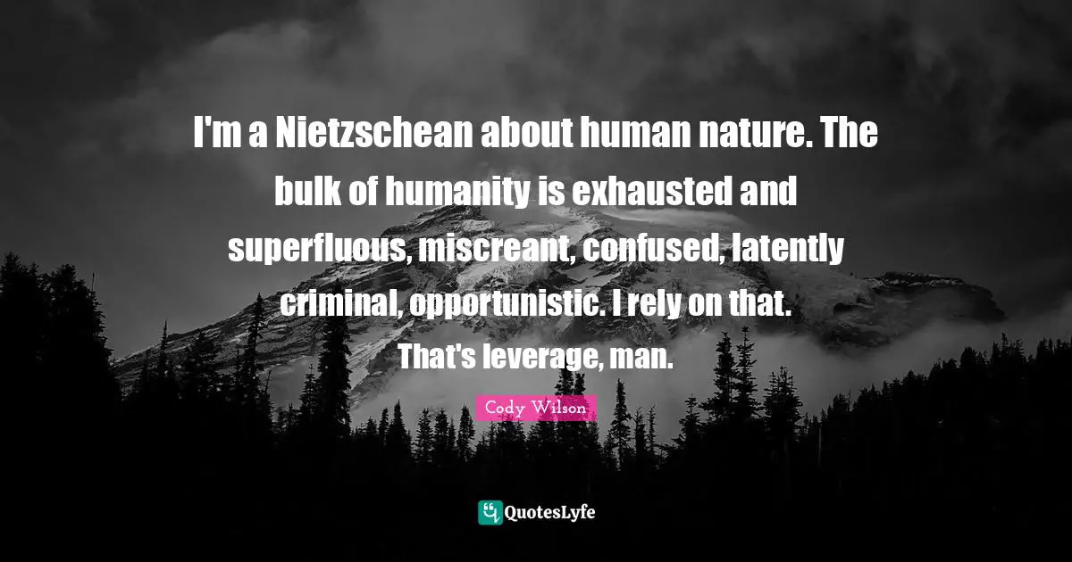 I'm a Nietzschean about human nature. The bulk of humanity is exhausted and superfluous, miscreant, confused, latently criminal, opportunistic. I rely on that. That's leverage, man.