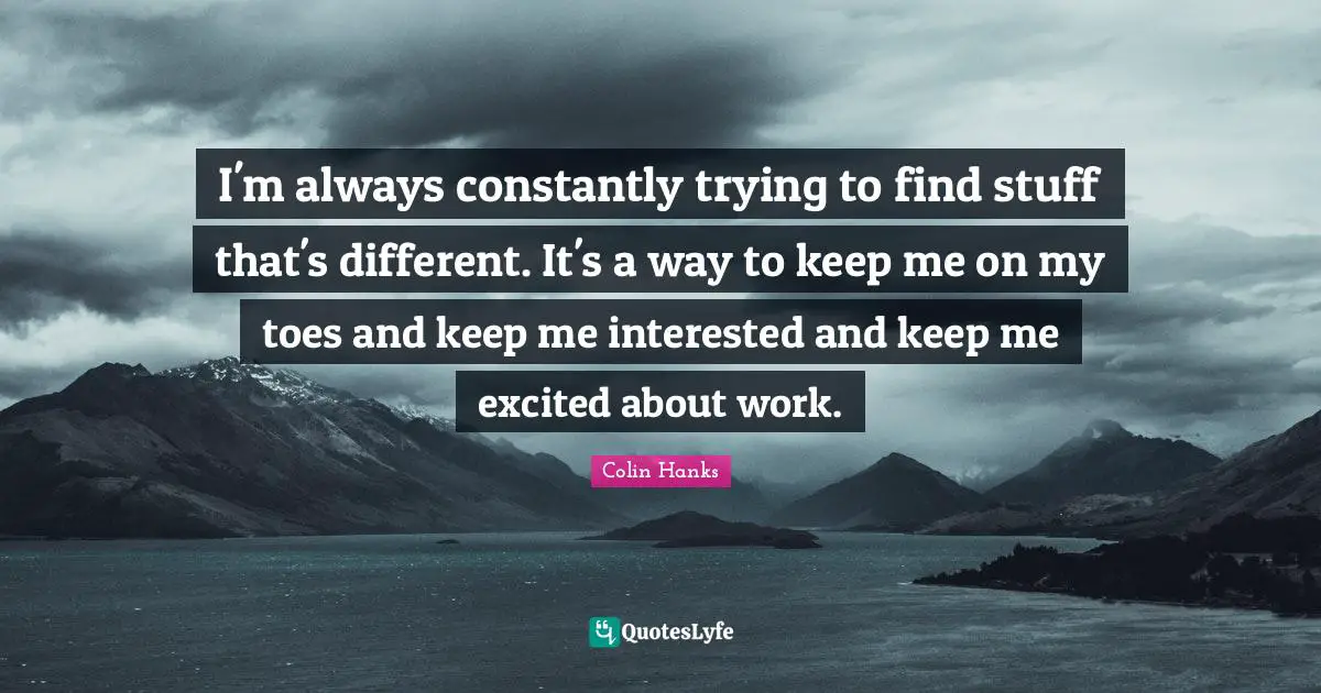I'm always constantly trying to find stuff that's different. It's a way to keep me on my toes and keep me interested and keep me excited about work.