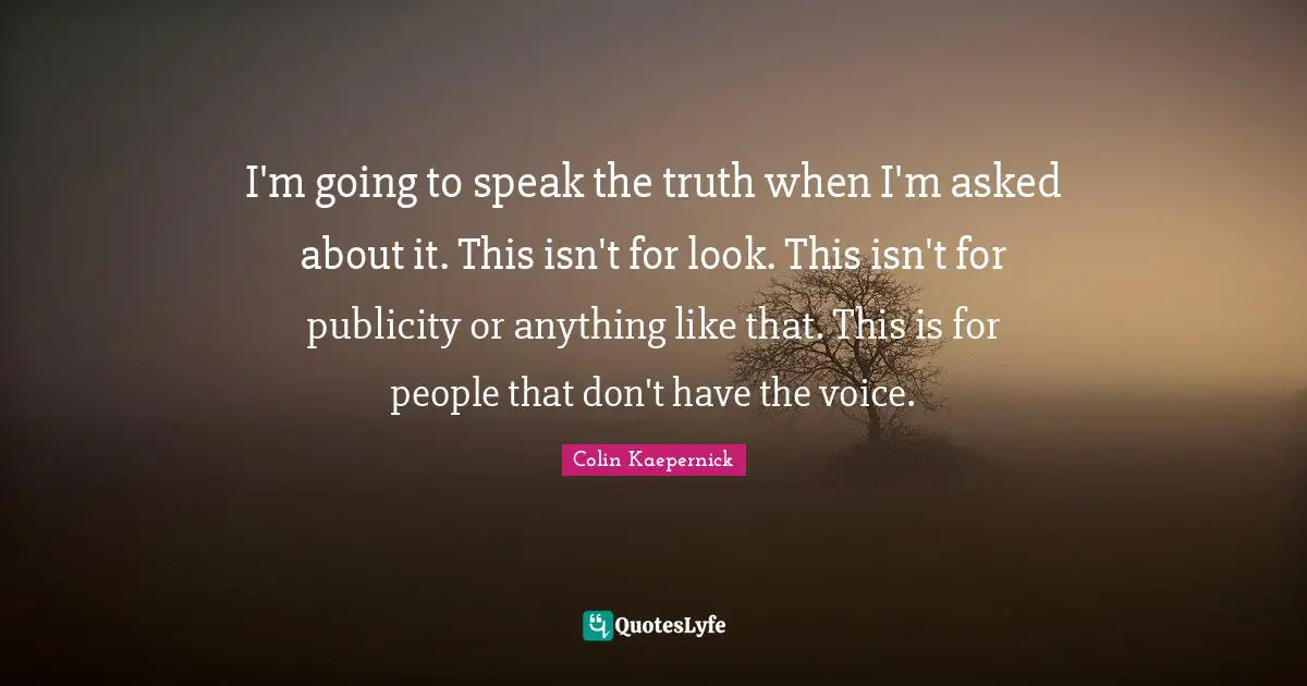 I'm going to speak the truth when I'm asked about it. This isn't for look. This isn't for publicity or anything like that. This is for people that don't have the voice.