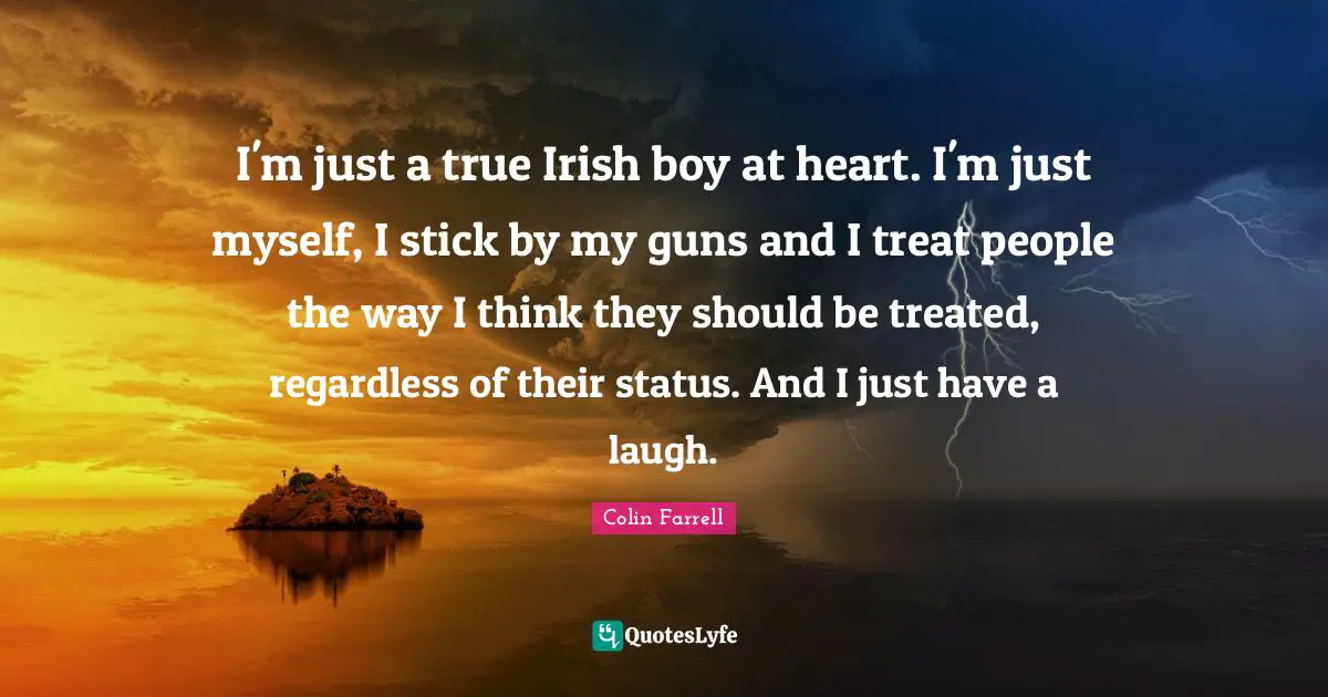 Colin Farrell Quotes: "I'm just a true Irish boy at heart. I'm just myself, I stick by my guns and I treat people the way I think they should be treated, regardless of their status. And I just have a laugh."