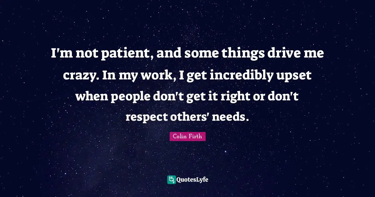 I'm not patient, and some things drive me crazy. In my work, I get incredibly upset when people don't get it right or don't respect others' needs.