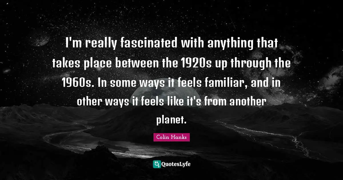 I'm really fascinated with anything that takes place between the 1920s up through the 1960s. In some ways it feels familiar, and in other ways it feels like it's from another planet.