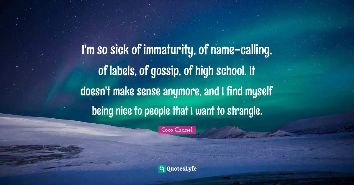 I'm so sick of immaturity, of name-calling, of labels, of gossip, of high school. It doesn't make sense anymore, and I find myself being nice to people that I want to strangle.