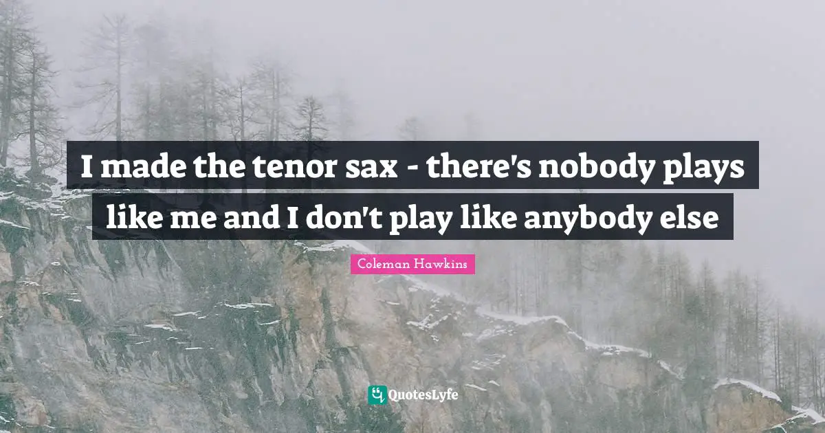 I made the tenor sax - there's nobody plays like me and I don't play like anybody else