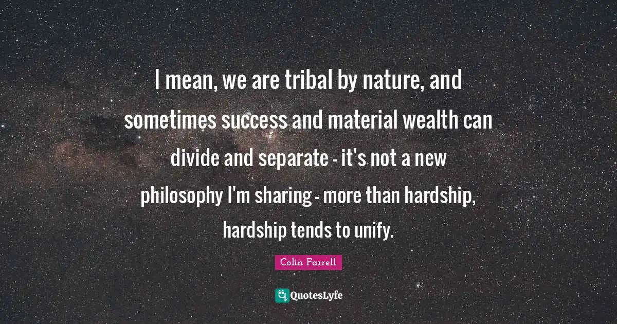 Colin Farrell Quotes: "I mean, we are tribal by nature, and sometimes success and material wealth can divide and separate - it's not a new philosophy I'm sharing - more than hardship, hardship tends to unify."