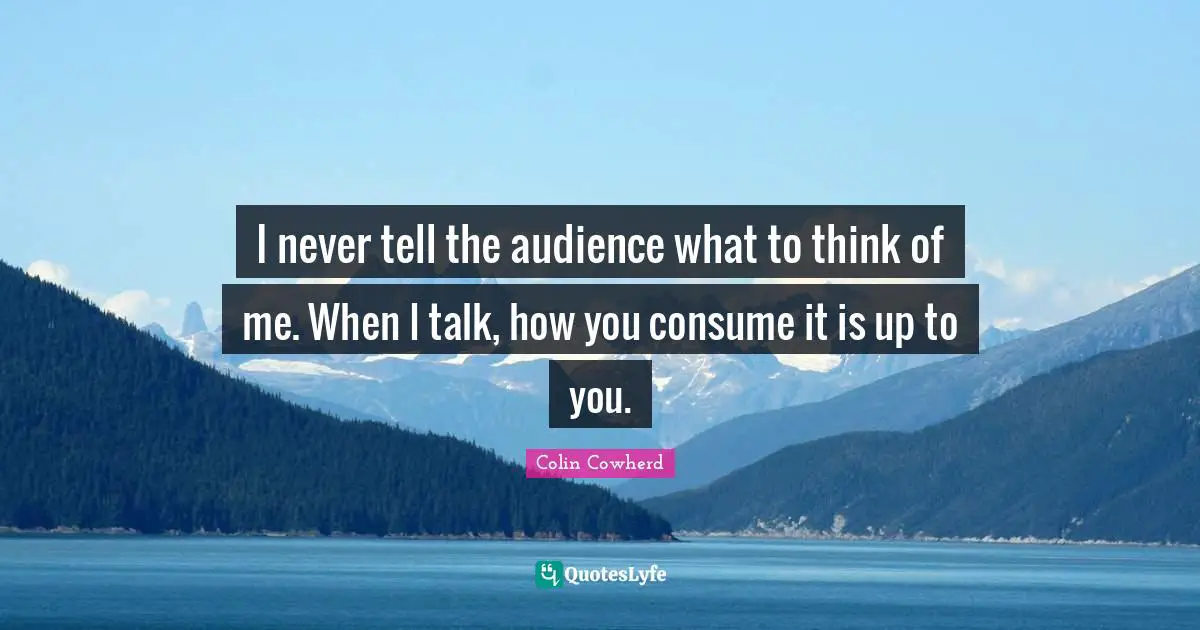 Colin Cowherd Quotes: "I never tell the audience what to think of me. When I talk, how you consume it is up to you."