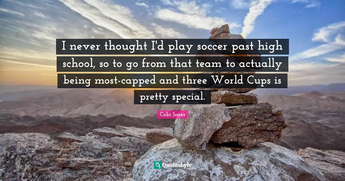 I never thought I'd play soccer past high school, so to go from that team to actually being most-capped and three World Cups is pretty special.