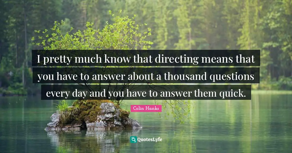 I pretty much know that directing means that you have to answer about a thousand questions every day and you have to answer them quick.