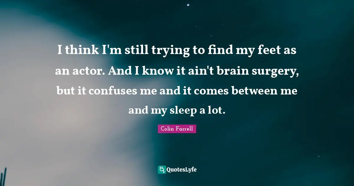 Colin Farrell Quotes: "I think I'm still trying to find my feet as an actor. And I know it ain't brain surgery, but it confuses me and it comes between me and my sleep a lot."