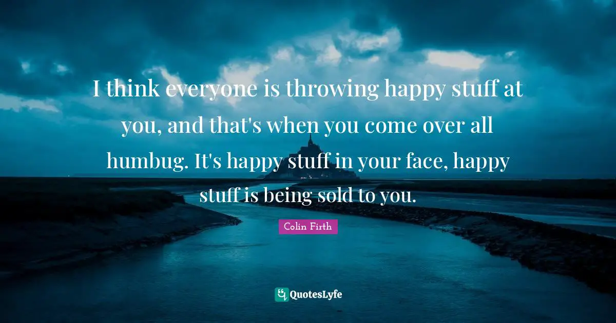 I think everyone is throwing happy stuff at you, and that's when you come over all humbug. It's happy stuff in your face, happy stuff is being sold to you.