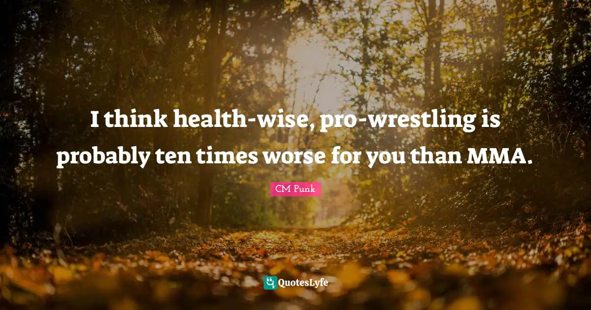 I think health-wise, pro-wrestling is probably ten times worse for you than MMA.