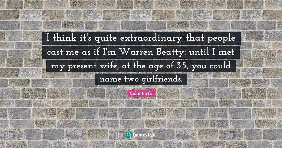 I think it's quite extraordinary that people cast me as if I'm Warren Beatty: until I met my present wife, at the age of 35, you could name two girlfriends.