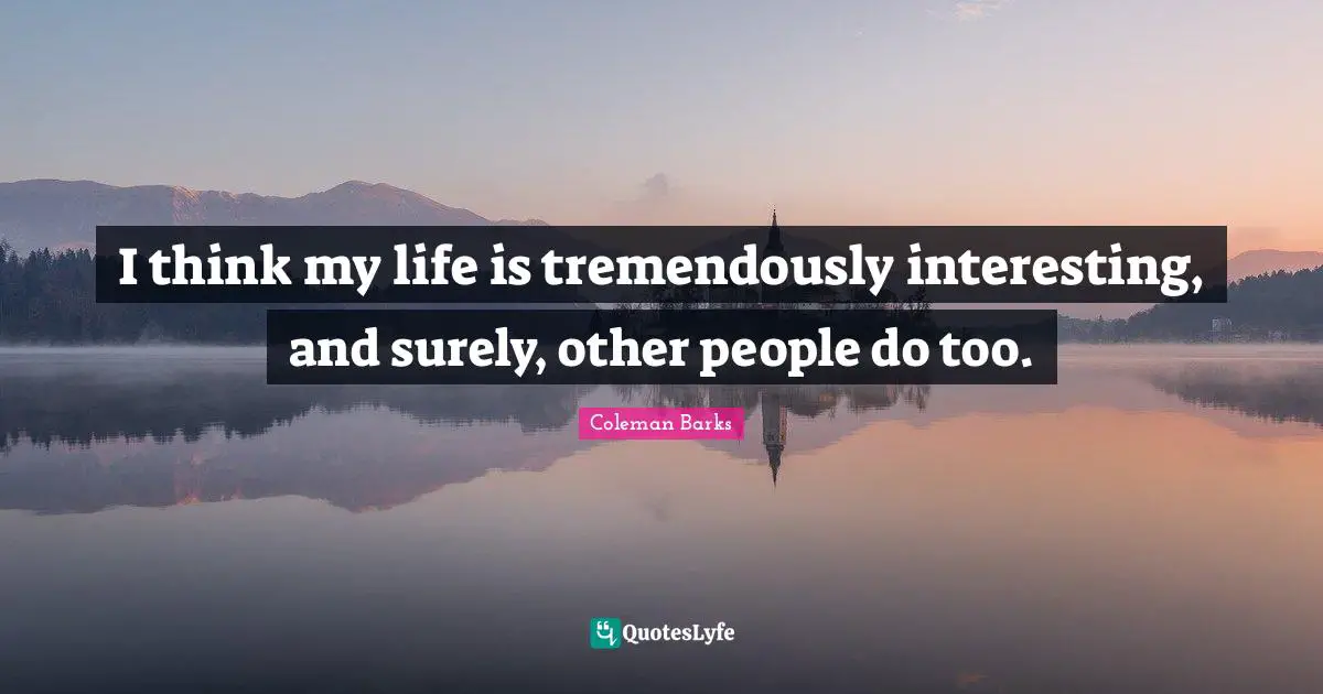 I think my life is tremendously interesting, and surely, other people do too.