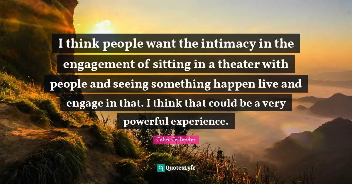 I think people want the intimacy in the engagement of sitting in a theater with people and seeing something happen live and engage in that. I think that could be a very powerful experience.
