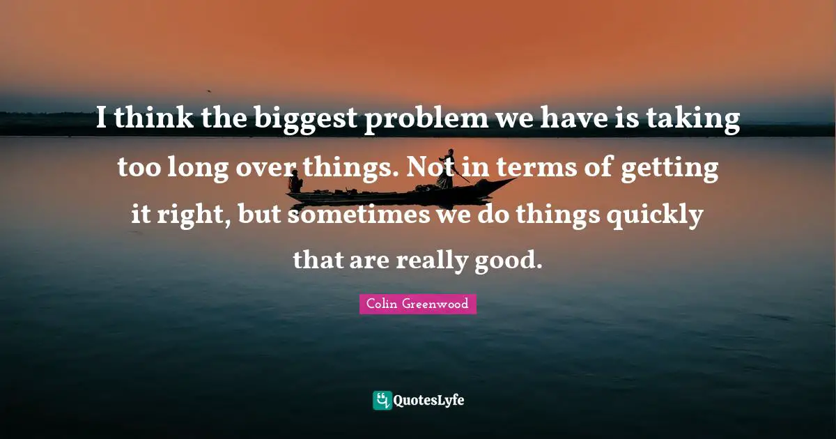 I think the biggest problem we have is taking too long over things. Not in terms of getting it right, but sometimes we do things quickly that are really good.