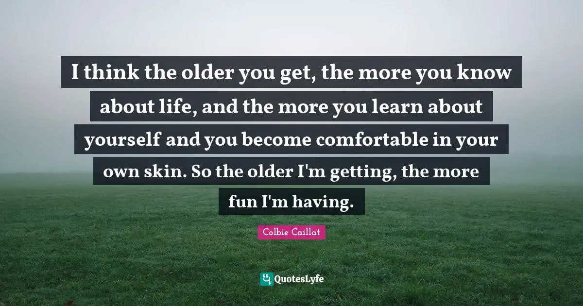 What Is Life About Quotes: "I think the older you get, the more you know about life, and the more you learn about yourself and you become comfortable in your own skin. So the older I'm getting, the more fun I'm having."