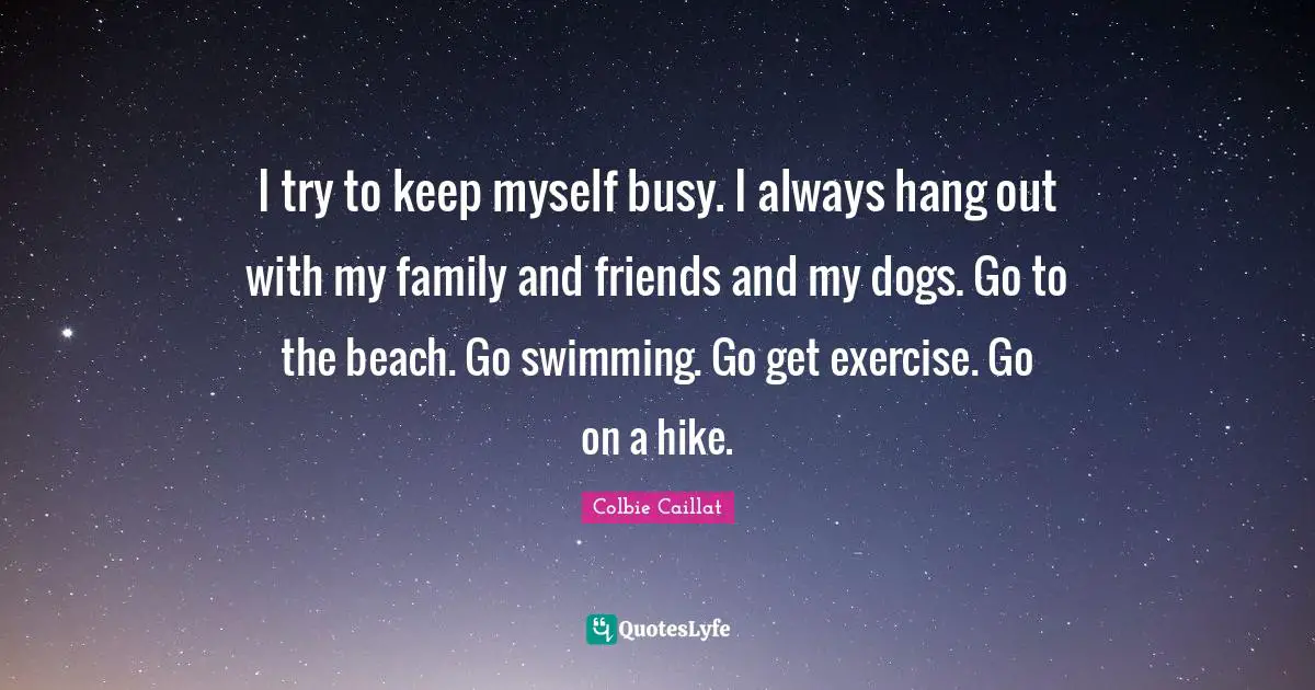 I try to keep myself busy. I always hang out with my family and friends and my dogs. Go to the beach. Go swimming. Go get exercise. Go on a hike.