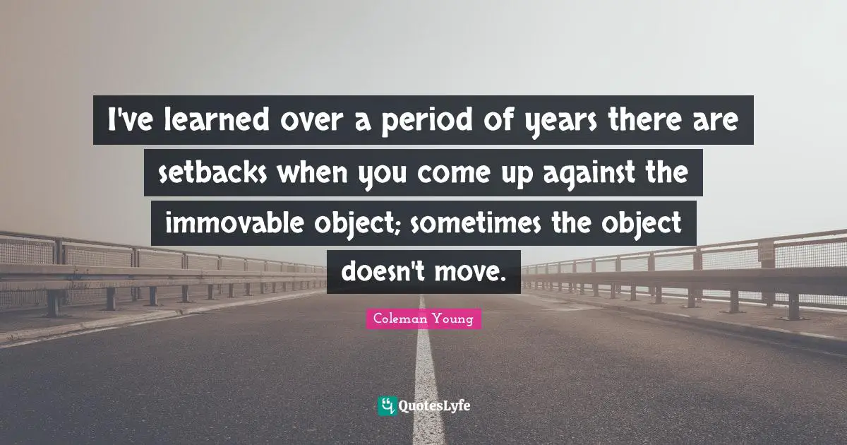 I've learned over a period of years there are setbacks when you come up against the immovable object; sometimes the object doesn't move.