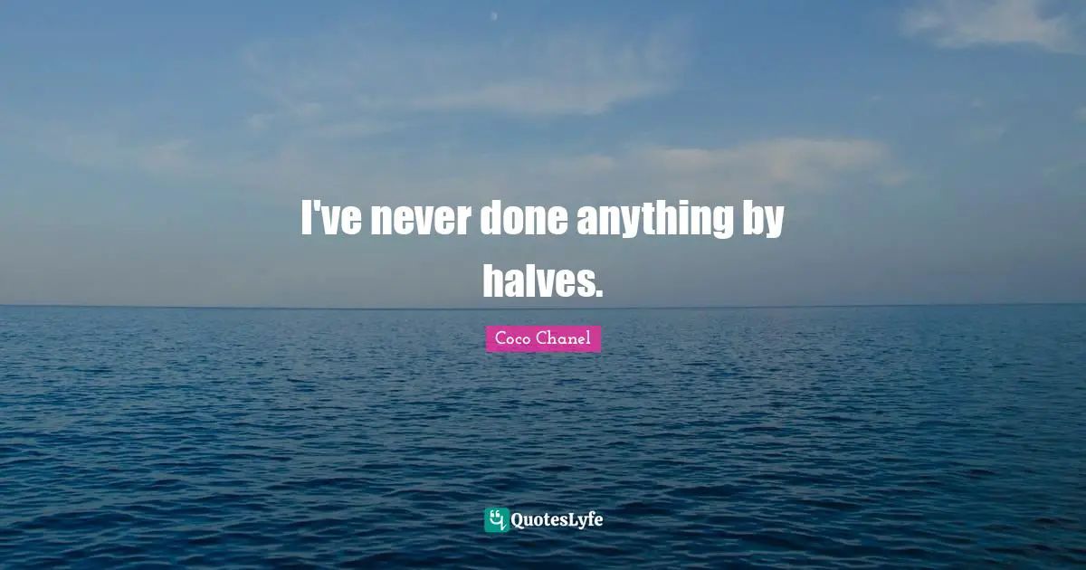 I've never done anything by halves.