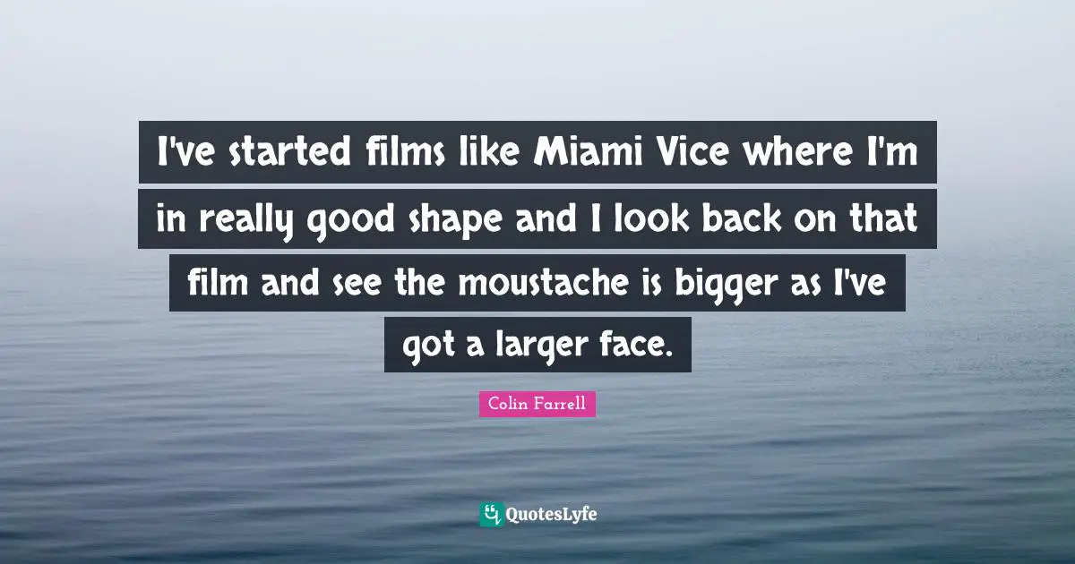 I've started films like Miami Vice where I'm in really good shape and I look back on that film and see the moustache is bigger as I've got a larger face.