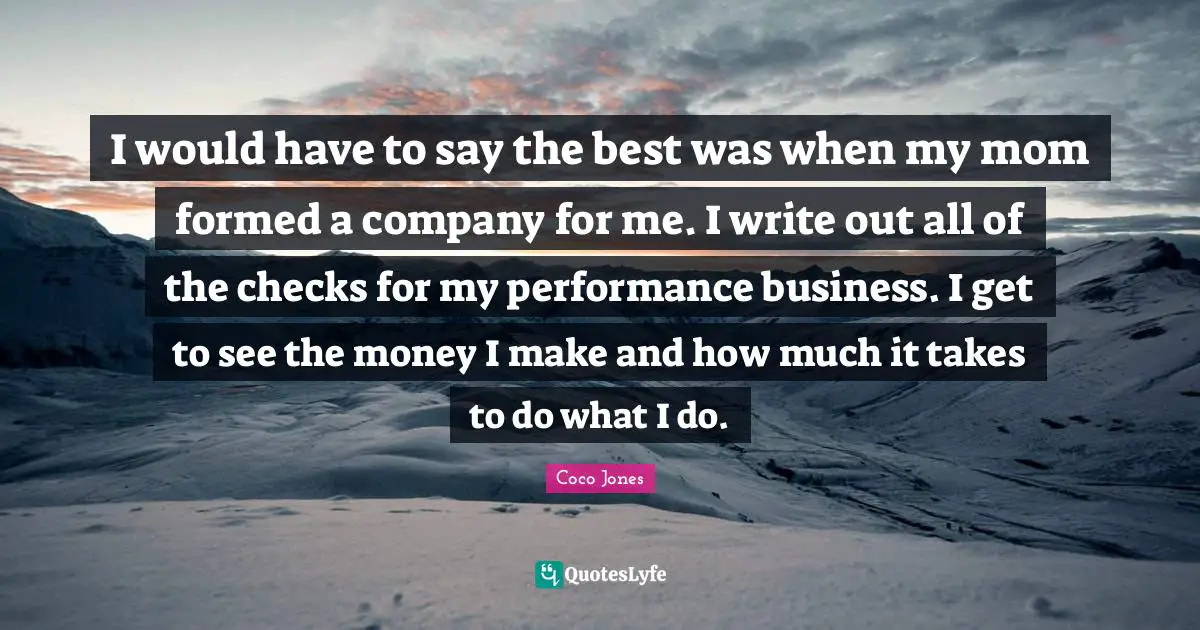I would have to say the best was when my mom formed a company for me. I write out all of the checks for my performance business. I get to see the money I make and how much it takes to do what I do.