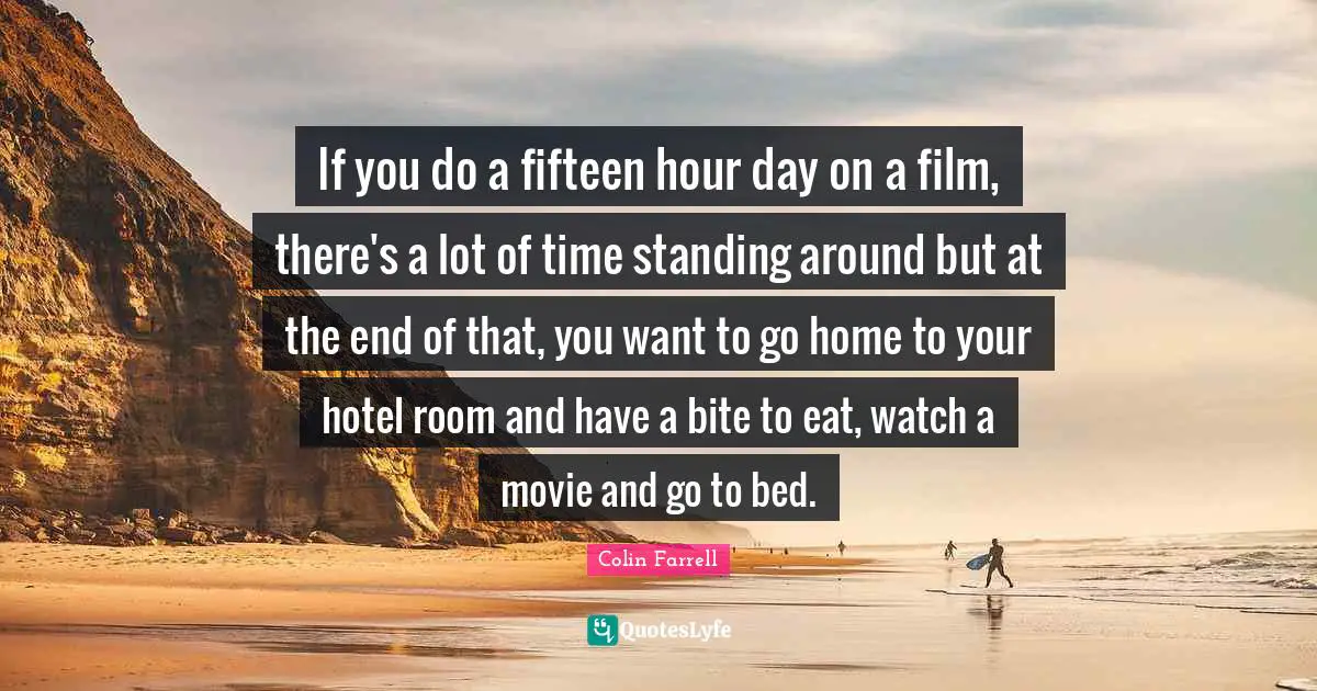 If you do a fifteen hour day on a film, there's a lot of time standing around but at the end of that, you want to go home to your hotel room and have a bite to eat, watch a movie and go to bed.